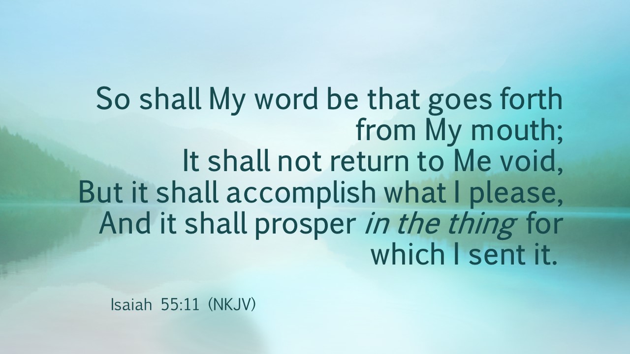 Isaiah 55:11 So shall My word be that goes forth from my mouth; It shall not return to Me void, but it shall accomplish what I please, and it shall prosper in the thing for which I sent it.